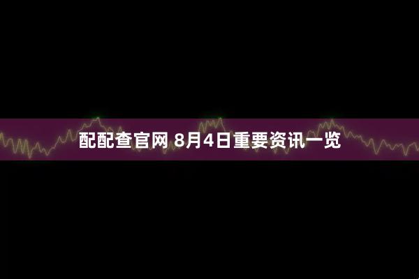配配查官网 8月4日重要资讯一览