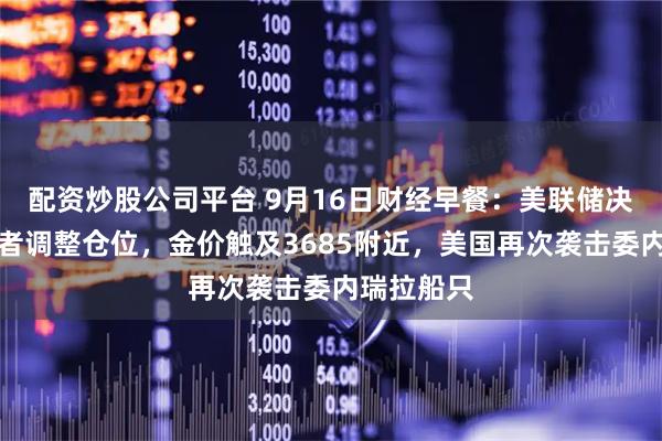 配资炒股公司平台 9月16日财经早餐：美联储决议前投资者调整仓位，金价触及3685附近，美国再次袭击委内瑞拉船只