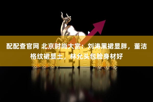 配配查官网 北京时尚大赏：刘涛黑裙显胖，董洁格纹裙显土，林允头包脸身材好