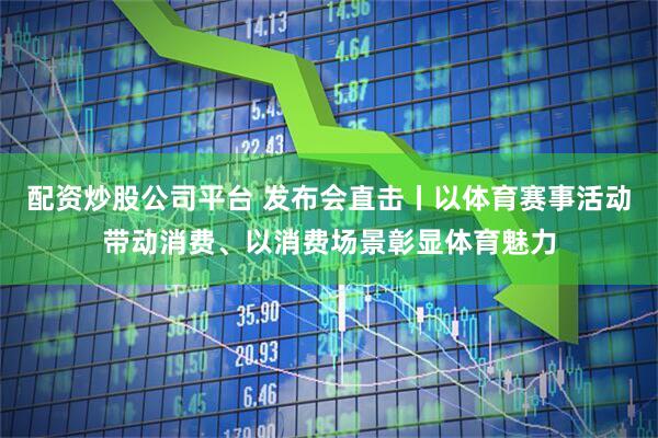 配资炒股公司平台 发布会直击丨以体育赛事活动带动消费、以消费场景彰显体育魅力
