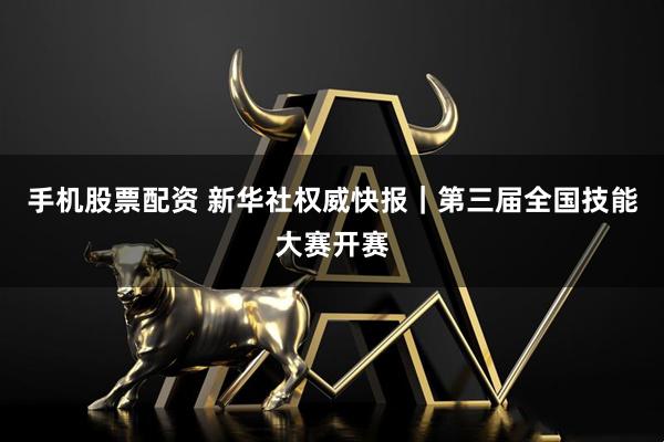 手机股票配资 新华社权威快报｜第三届全国技能大赛开赛