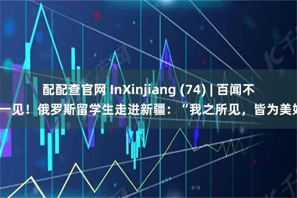 配配查官网 InXinjiang (74) | 百闻不如一见！俄罗斯留学生走进新疆：“我之所见，皆为美好”