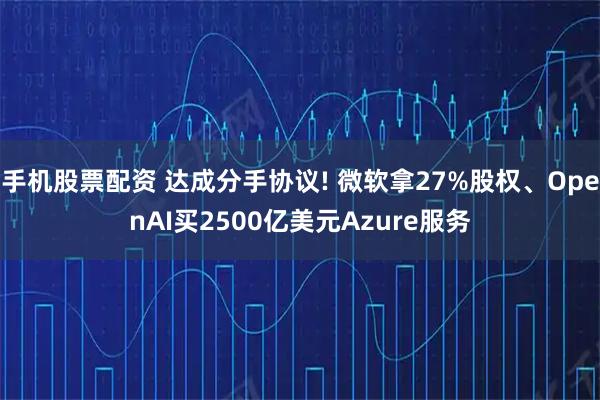 手机股票配资 达成分手协议! 微软拿27%股权、OpenAI买2500亿美元Azure服务