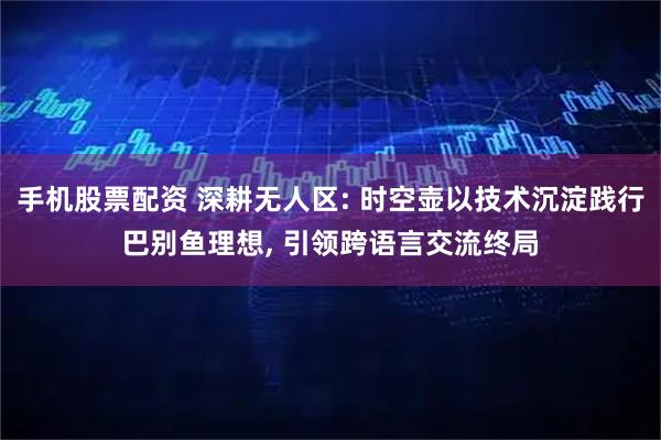 手机股票配资 深耕无人区: 时空壶以技术沉淀践行巴别鱼理想, 引领跨语言交流终局