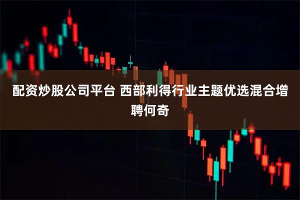 配资炒股公司平台 西部利得行业主题优选混合增聘何奇