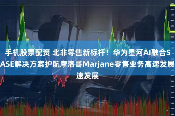 手机股票配资 北非零售新标杆！华为星河AI融合SASE解决方案护航摩洛哥Marjane零售业务高速发展