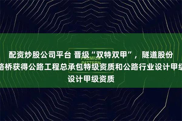 配资炒股公司平台 晋级“双特双甲”，隧道股份上海路桥获得公路工程总承包特级资质和公路行业设计甲级资质