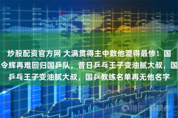 炒股配资官方网 大满贯得主中数他混得最惨！国乒教练组名单官宣，孔令辉再难回归国乒队，昔日乒乓王子变油腻大叔，国乒教练名单再无他名字