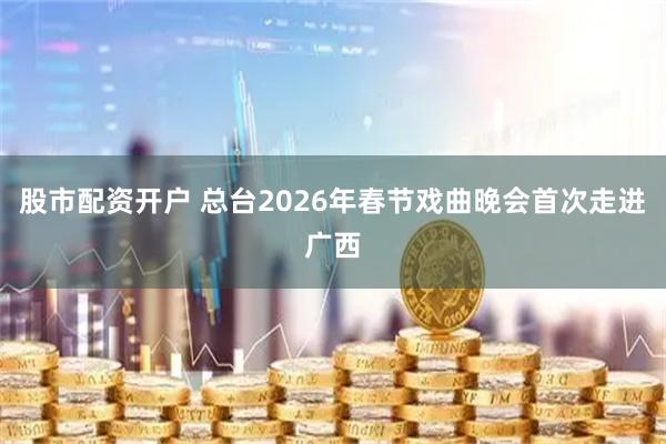 股市配资开户 总台2026年春节戏曲晚会首次走进广西