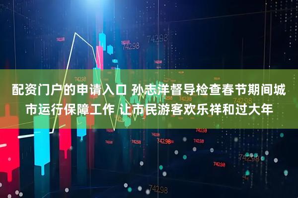 配资门户的申请入口 孙志洋督导检查春节期间城市运行保障工作 让市民游客欢乐祥和过大年