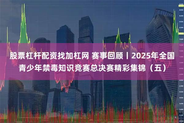 股票杠杆配资找加杠网 赛事回顾丨2025年全国青少年禁毒知识竞赛总决赛精彩集锦（五）