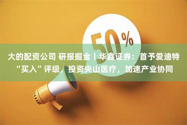 大的配资公司 研报掘金丨华鑫证券：首予爱迪特“买入”评级，投资央山医疗，加速产业协同