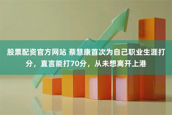 股票配资官方网站 蔡慧康首次为自己职业生涯打分，直言能打70分，从未想离开上港