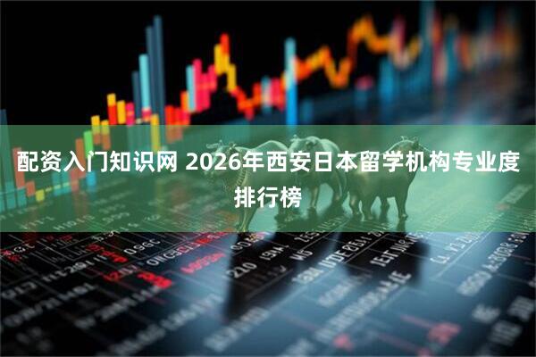 配资入门知识网 2026年西安日本留学机构专业度排行榜