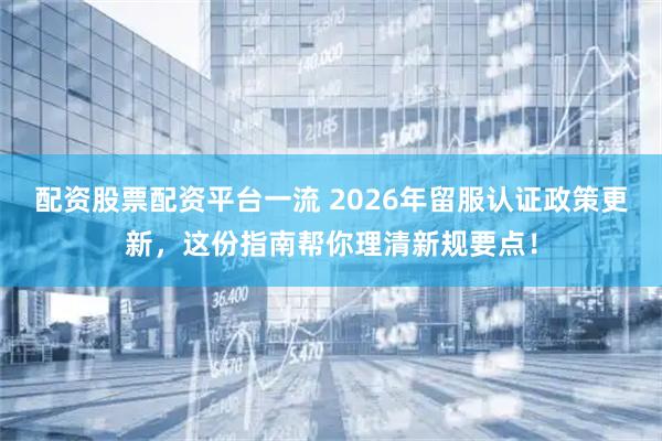 配资股票配资平台一流 2026年留服认证政策更新，这份指南帮你理清新规要点！